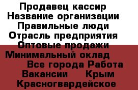 Продавец-кассир › Название организации ­ Правильные люди › Отрасль предприятия ­ Оптовые продажи › Минимальный оклад ­ 25 000 - Все города Работа » Вакансии   . Крым,Красногвардейское